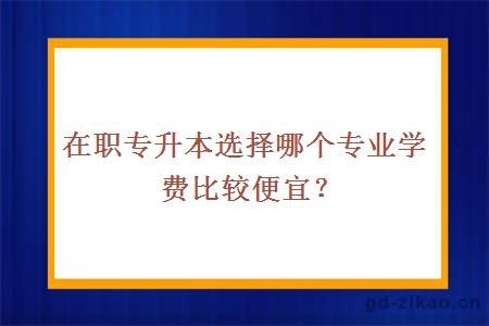 在职专升本选择哪个专业学费比较便宜？