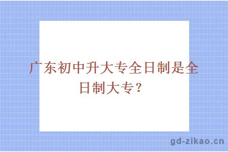 广东初中升大专全日制是全日制大专?
