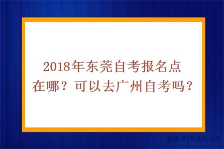 2018年东莞自考报名点在哪？可以去广州自考吗