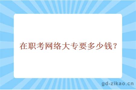 在职考网络大专要多少钱？