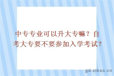 中专专业可以升大专嘛？自考大专要不要参加入学考试？