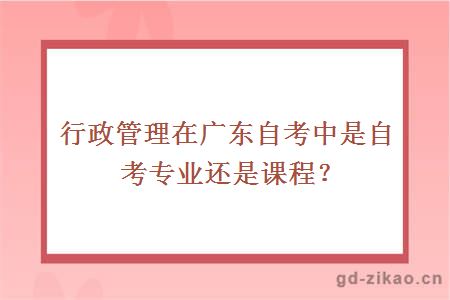 行政管理在广东自考中是自考专业还是课程？