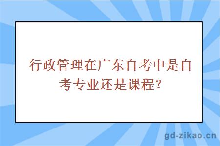 行政管理在广东自考中是自考专业还是课程？