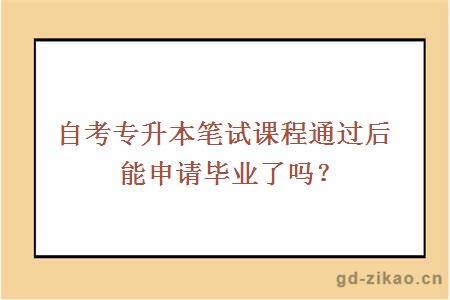 自考专升本笔试课程通过后能申请毕业了吗？