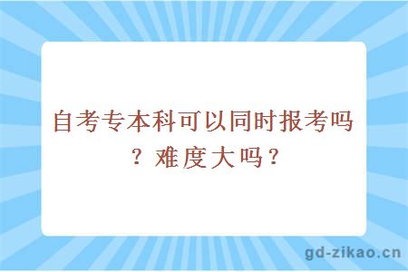 自考专本科可以同时报考吗？难度大吗？