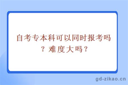 自考专本科可以同时报考吗？难度大吗？