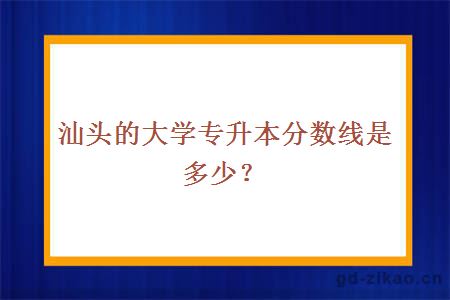 汕头的大学专升本分数线是多少？