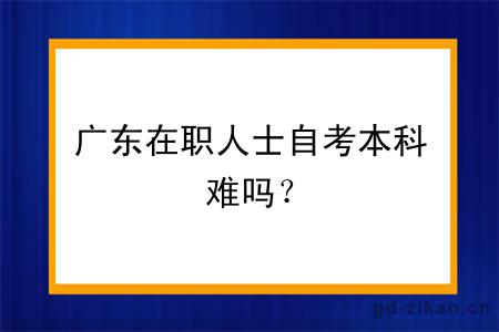 广东在职人士自考本科难吗？