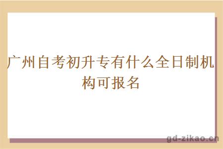 广州自考初升专有什么全日制机构可报名