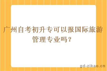 广州自考初升专可以报国际旅游管理专业吗？