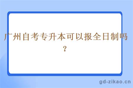 广州自考专升本可以报全日制吗？